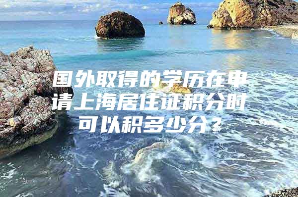 国外取得的学历在申请上海居住证积分时可以积多少分？