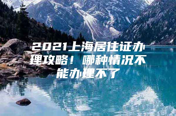 2021上海居住证办理攻略！哪种情况不能办理不了