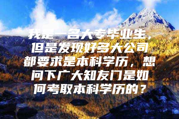 我是一名大专毕业生，但是发现好多大公司都要求是本科学历，想问下广大知友门是如何考取本科学历的？