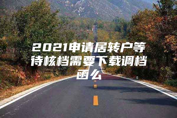 2021申请居转户等待核档需要下载调档函么