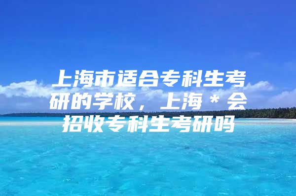 上海市适合专科生考研的学校，上海＊会招收专科生考研吗