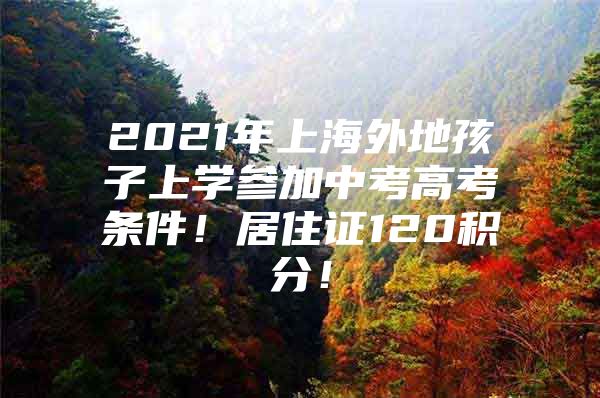 2021年上海外地孩子上学参加中考高考条件！居住证120积分！