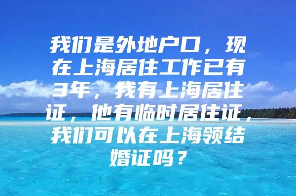 我们是外地户口，现在上海居住工作已有3年，我有上海居住证，他有临时居住证，我们可以在上海领结婚证吗？