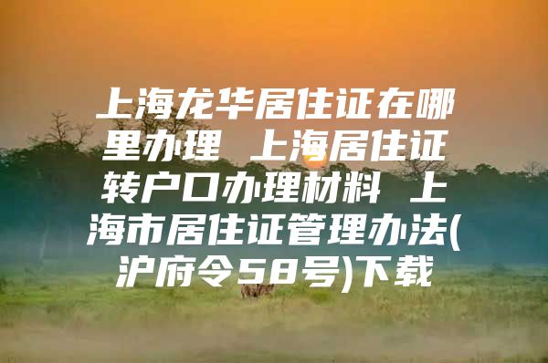 上海龙华居住证在哪里办理 上海居住证转户口办理材料 上海市居住证管理办法(沪府令58号)下载