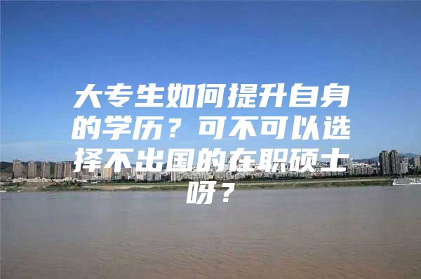 大专生如何提升自身的学历？可不可以选择不出国的在职硕士呀？