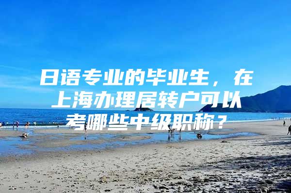 日语专业的毕业生，在上海办理居转户可以考哪些中级职称？