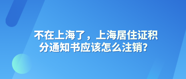 不在上海了，上海居住证积分通知书应该怎么注销？