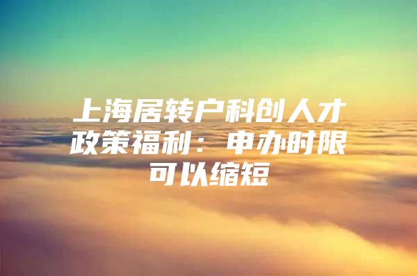 上海居转户科创人才政策福利：申办时限可以缩短