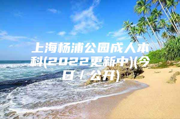 上海杨浦公园成人本科(2022更新中)(今日／公开)