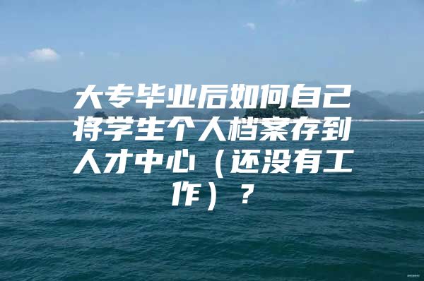 大专毕业后如何自己将学生个人档案存到人才中心（还没有工作）？