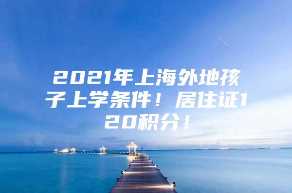 2021年上海外地孩子上学条件！居住证120积分！