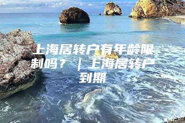 上海居转户有年龄限制吗？｜上海居转户到期