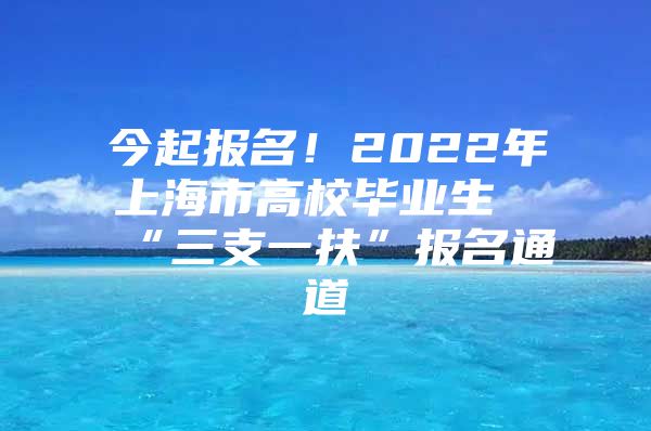 今起报名！2022年上海市高校毕业生“三支一扶”报名通道→