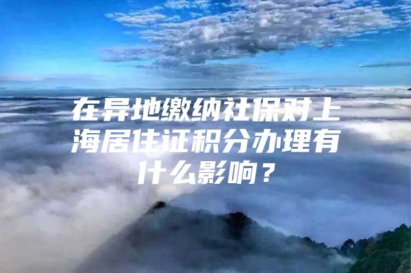 在异地缴纳社保对上海居住证积分办理有什么影响？