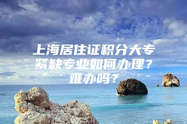 上海居住证积分大专紧缺专业如何办理？难办吗？