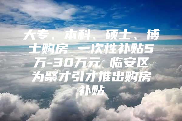 大专、本科、硕士、博士购房 一次性补贴5万-30万元 临安区为聚才引才推出购房补贴