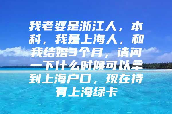 我老婆是浙江人，本科，我是上海人，和我结婚3个月，请问一下什么时候可以拿到上海户口，现在持有上海绿卡