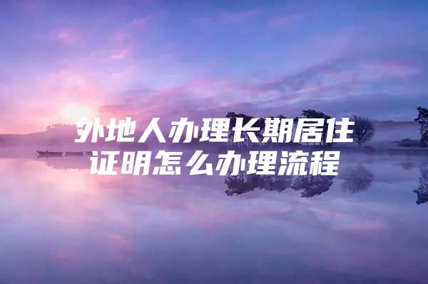 外地人办理长期居住证明怎么办理流程