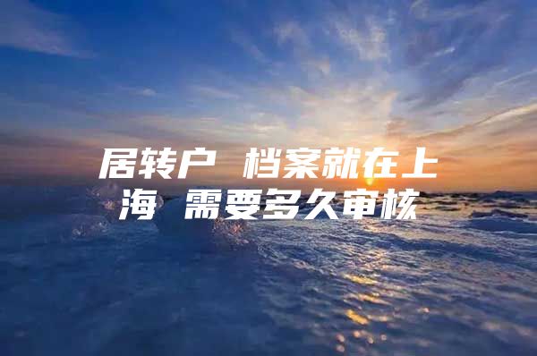 居转户 档案就在上海 需要多久审核