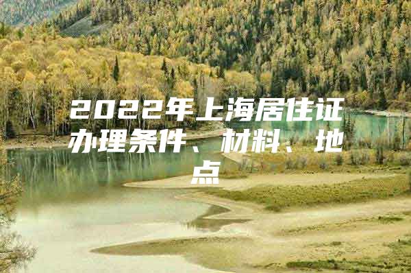 2022年上海居住证办理条件、材料、地点