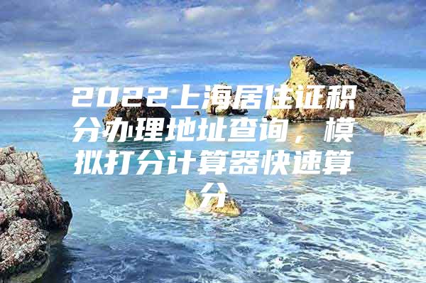 2022上海居住证积分办理地址查询，模拟打分计算器快速算分