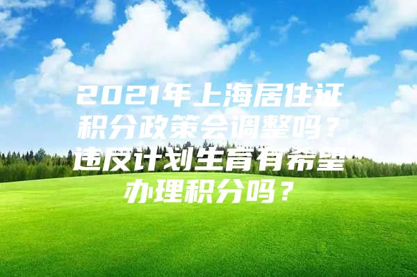 2021年上海居住证积分政策会调整吗？违反计划生育有希望办理积分吗？