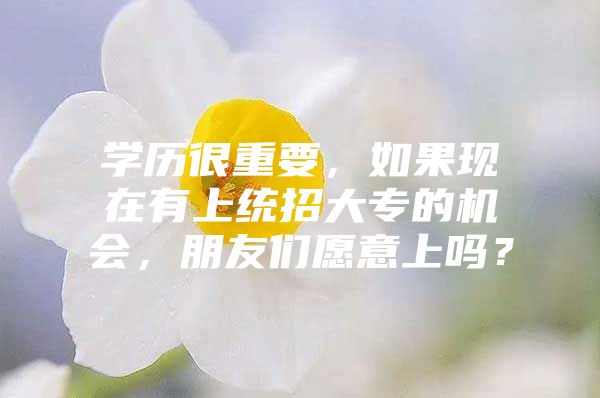 学历很重要，如果现在有上统招大专的机会，朋友们愿意上吗？