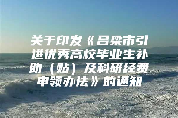 关于印发《吕梁市引进优秀高校毕业生补助（贴）及科研经费申领办法》的通知