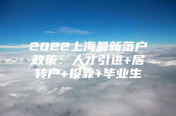 2022上海最新落户政策：人才引进+居转户+投靠+毕业生