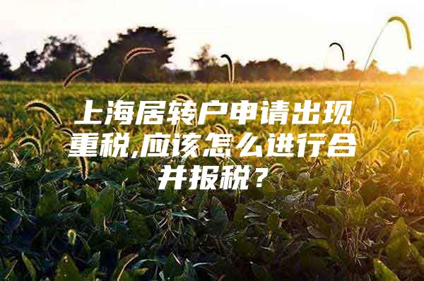 上海居转户申请出现重税,应该怎么进行合并报税？