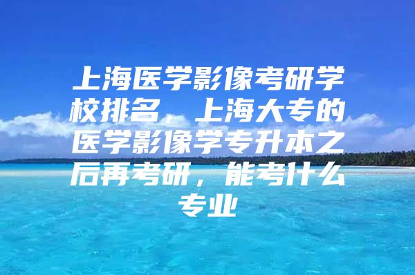 上海医学影像考研学校排名，上海大专的医学影像学专升本之后再考研，能考什么专业