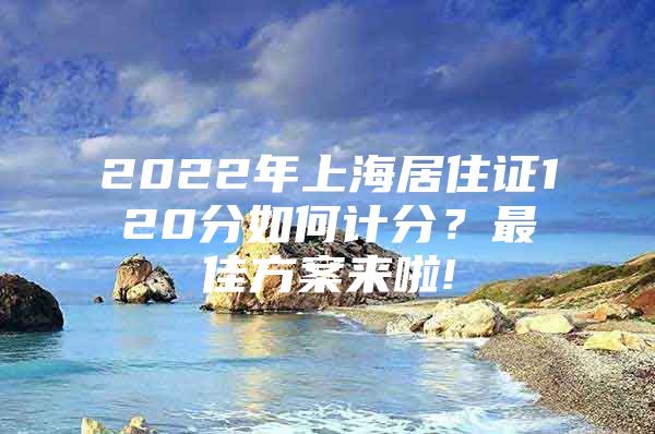 2022年上海居住证120分如何计分？最佳方案来啦!