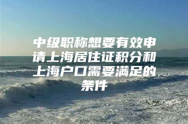 中级职称想要有效申请上海居住证积分和上海户口需要满足的条件