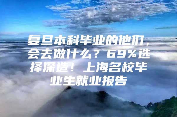 复旦本科毕业的他们，会去做什么？69%选择深造！上海名校毕业生就业报告→