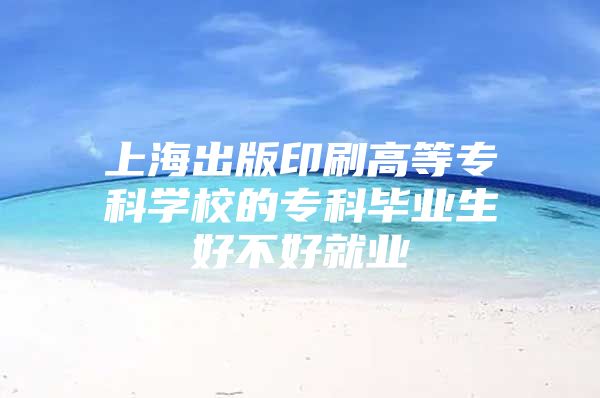 上海出版印刷高等专科学校的专科毕业生好不好就业