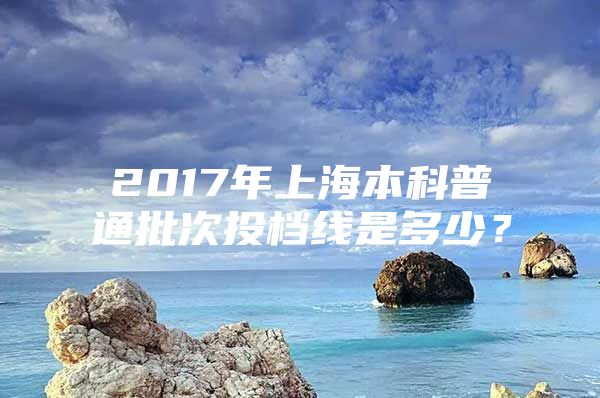 2017年上海本科普通批次投档线是多少？