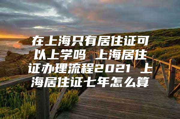 在上海只有居住证可以上学吗 上海居住证办理流程2021 上海居住证七年怎么算