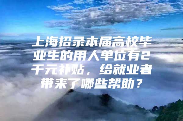 上海招录本届高校毕业生的用人单位有2千元补贴，给就业者带来了哪些帮助？