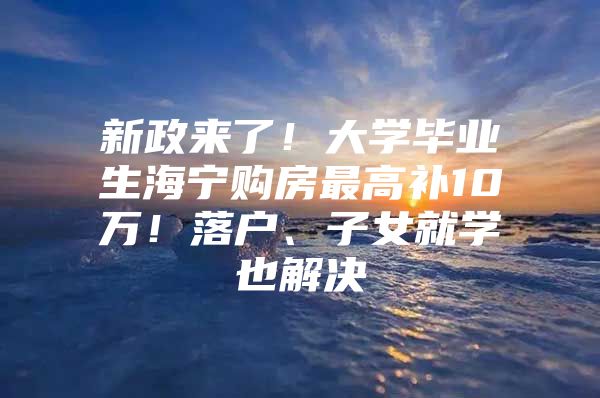 新政来了！大学毕业生海宁购房最高补10万！落户、子女就学也解决