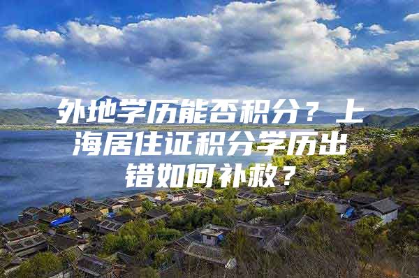 外地学历能否积分？上海居住证积分学历出错如何补救？