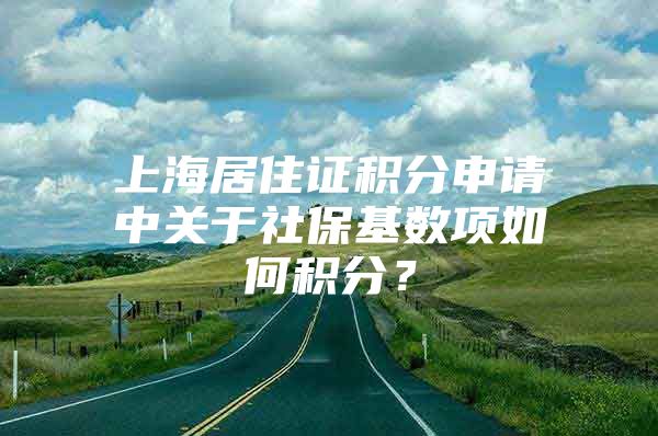 上海居住证积分申请中关于社保基数项如何积分？