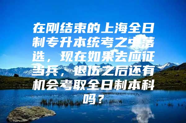 在刚结束的上海全日制专升本统考之中落选，现在如果去应征当兵，退伍之后还有机会考取全日制本科吗？