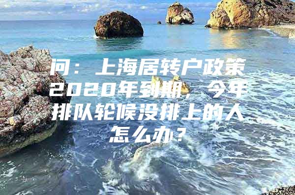 问：上海居转户政策2020年到期，今年排队轮候没排上的人怎么办？