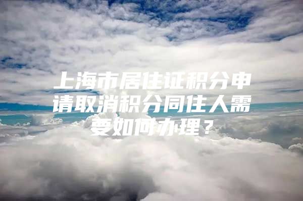 上海市居住证积分申请取消积分同住人需要如何办理？