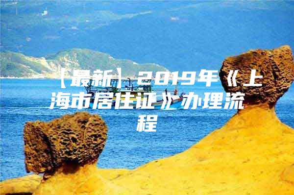 【最新】2019年《上海市居住证》办理流程