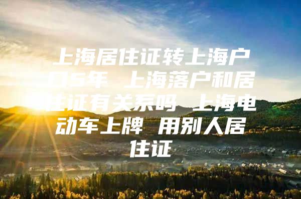 上海居住证转上海户口5年 上海落户和居住证有关系吗 上海电动车上牌 用别人居住证