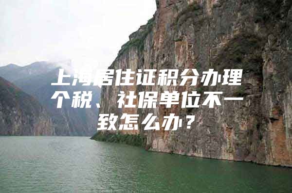 上海居住证积分办理个税、社保单位不一致怎么办？