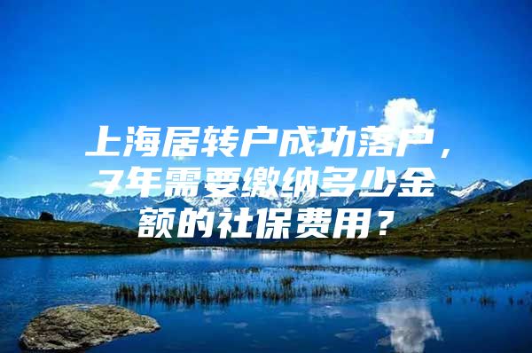 上海居转户成功落户，7年需要缴纳多少金额的社保费用？