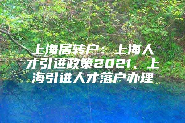 上海居转户：上海人才引进政策2021、上海引进人才落户办理