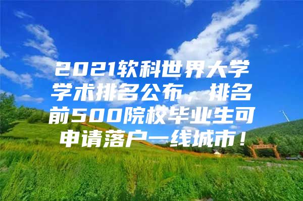 2021软科世界大学学术排名公布，排名前500院校毕业生可申请落户一线城市！